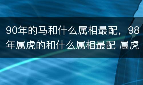 90年的马和什么属相最配，98年属虎的和什么属相最配 属虎男