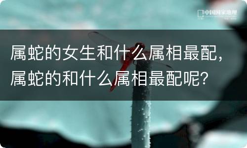 属蛇的女生和什么属相最配，属蛇的和什么属相最配呢？
