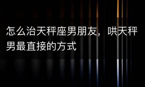 怎么治天秤座男朋友，哄天秤男最直接的方式