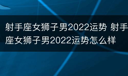 射手座女狮子男2022运势 射手座女狮子男2022运势怎么样