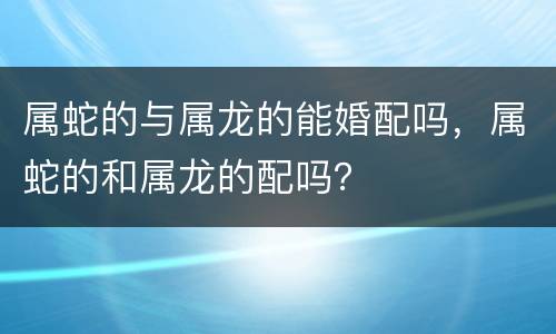 属蛇的与属龙的能婚配吗，属蛇的和属龙的配吗？