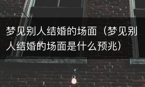 梦见别人结婚的场面（梦见别人结婚的场面是什么预兆）