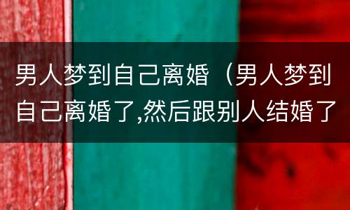 男人梦到自己离婚（男人梦到自己离婚了,然后跟别人结婚了但是过的不幸福）