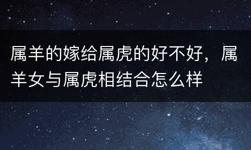 属羊的嫁给属虎的好不好，属羊女与属虎相结合怎么样
