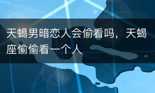天蝎男暗恋人会偷看吗，天蝎座偷偷看一个人