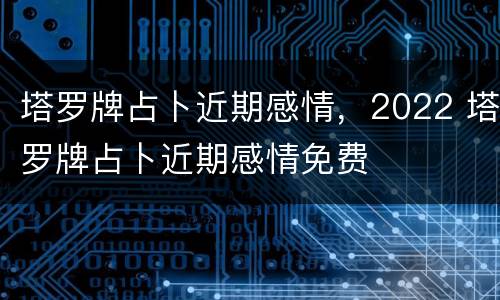 塔罗牌占卜近期感情，2022 塔罗牌占卜近期感情免费