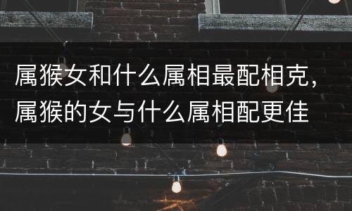属猴女和什么属相最配相克，属猴的女与什么属相配更佳