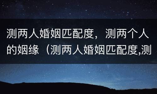 测两人婚姻匹配度，测两个人的姻缘（测两人婚姻匹配度,测两个人的姻缘准吗）