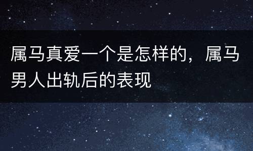 属马真爱一个是怎样的，属马男人出轨后的表现
