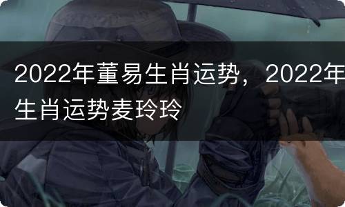 2022年董易生肖运势，2022年生肖运势麦玲玲