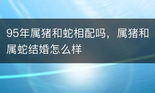 95年属猪和蛇相配吗，属猪和属蛇结婚怎么样