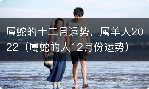 属蛇的十二月运势，属羊人2022（属蛇的人12月份运势）