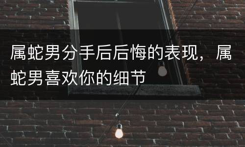 属蛇男分手后后悔的表现，属蛇男喜欢你的细节