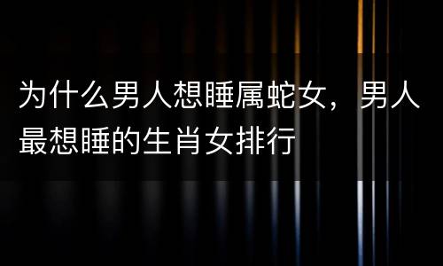 为什么男人想睡属蛇女，男人最想睡的生肖女排行
