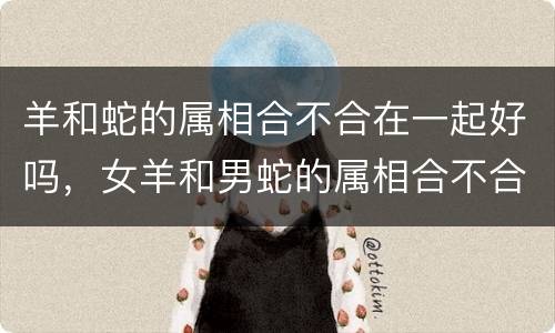 羊和蛇的属相合不合在一起好吗，女羊和男蛇的属相合不合