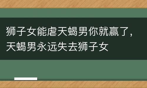 狮子女能虐天蝎男你就赢了，天蝎男永远失去狮子女