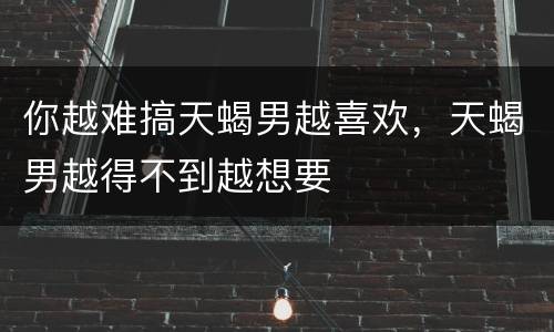 你越难搞天蝎男越喜欢，天蝎男越得不到越想要