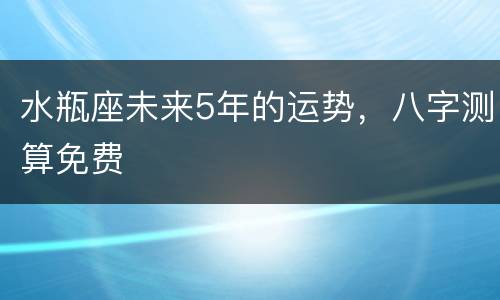 水瓶座未来5年的运势，八字测算免费
