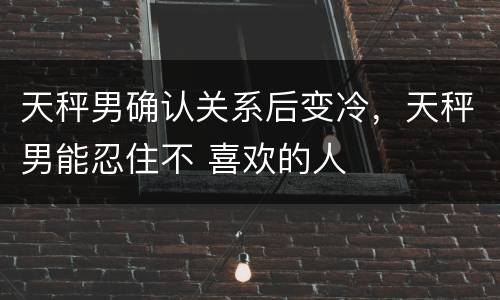 天秤男确认关系后变冷，天秤男能忍住不 喜欢的人