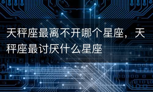 天秤座最离不开哪个星座，天秤座最讨厌什么星座