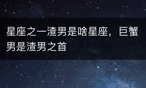 星座之一渣男是啥星座，巨蟹男是渣男之首