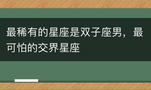 最稀有的星座是双子座男，最可怕的交界星座