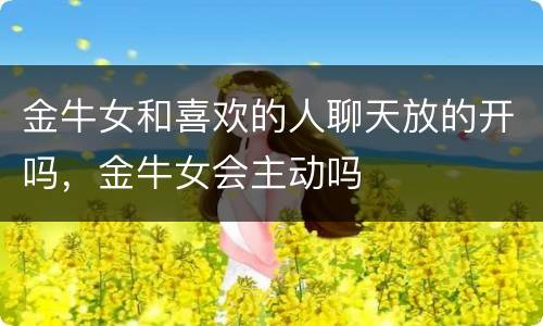 金牛女和喜欢的人聊天放的开吗，金牛女会主动吗