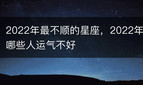 2022年最不顺的星座，2022年哪些人运气不好