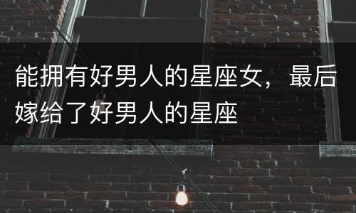 能拥有好男人的星座女，最后嫁给了好男人的星座