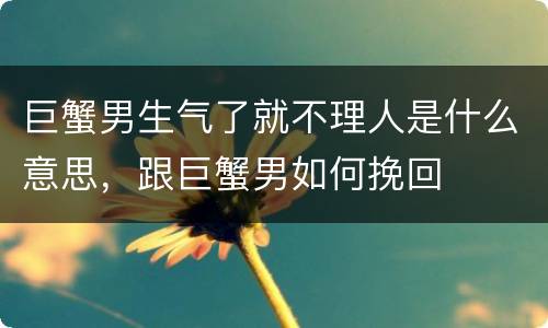 巨蟹男生气了就不理人是什么意思，跟巨蟹男如何挽回