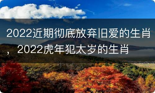 2022近期彻底放弃旧爱的生肖，2022虎年犯太岁的生肖