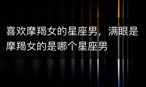 喜欢摩羯女的星座男，满眼是摩羯女的是哪个星座男