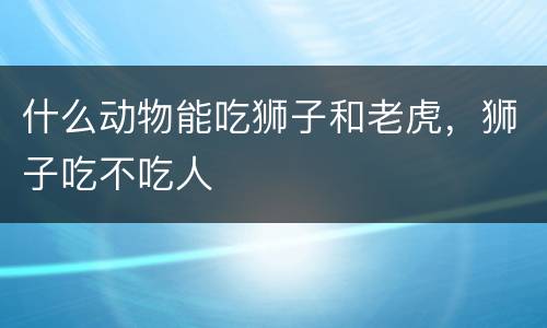 什么动物能吃狮子和老虎，狮子吃不吃人