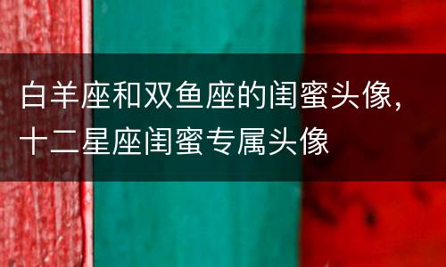 白羊座和双鱼座的闺蜜头像，十二星座闺蜜专属头像
