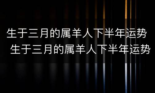 生于三月的属羊人下半年运势 生于三月的属羊人下半年运势如何