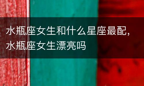 水瓶座女生和什么星座最配，水瓶座女生漂亮吗