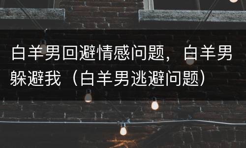 白羊男回避情感问题，白羊男躲避我（白羊男逃避问题）