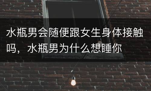 水瓶男会随便跟女生身体接触吗，水瓶男为什么想睡你