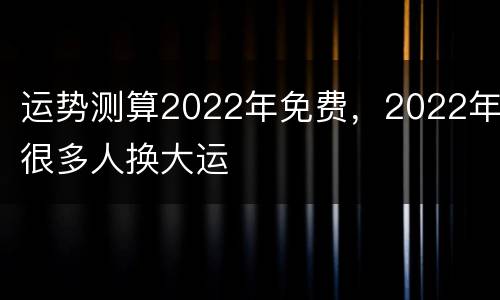 运势测算2022年免费，2022年很多人换大运
