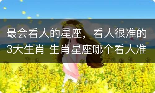 最会看人的星座，看人很准的3大生肖 生肖星座哪个看人准
