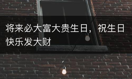 将来必大富大贵生日，祝生日快乐发大财