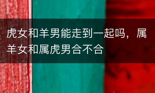 虎女和羊男能走到一起吗，属羊女和属虎男合不合