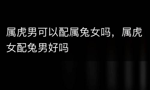 属虎男可以配属兔女吗，属虎女配兔男好吗