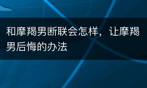 和摩羯男断联会怎样，让摩羯男后悔的办法