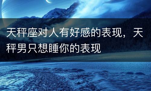 天秤座对人有好感的表现，天秤男只想睡你的表现