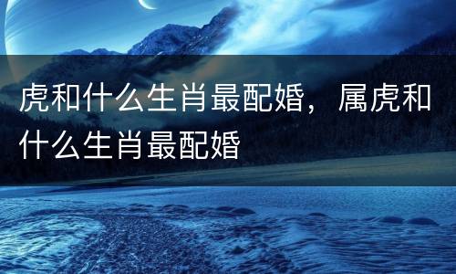 虎和什么生肖最配婚，属虎和什么生肖最配婚