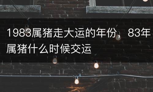 1983属猪走大运的年份，83年属猪什么时候交运