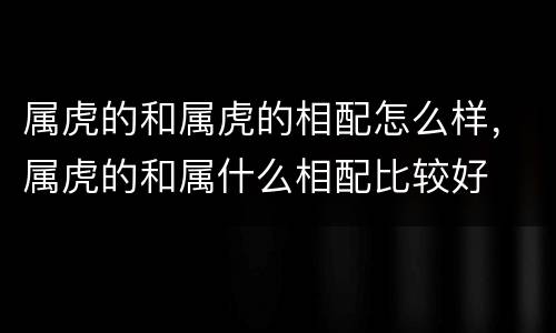 属虎的和属虎的相配怎么样，属虎的和属什么相配比较好