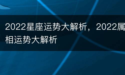 2022星座运势大解析，2022属相运势大解析