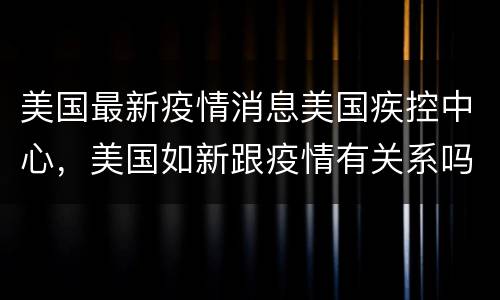 美国最新疫情消息美国疾控中心，美国如新跟疫情有关系吗？